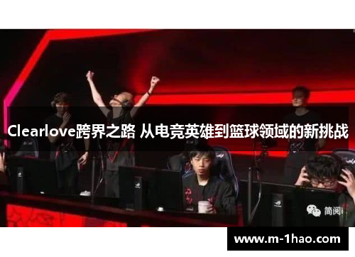 Clearlove跨界之路 从电竞英雄到篮球领域的新挑战