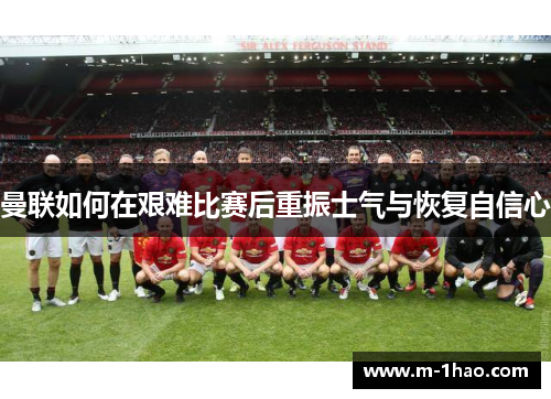 曼联如何在艰难比赛后重振士气与恢复自信心
