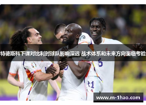 特德斯科下课对比利时球队影响深远 战术体系和未来方向面临考验