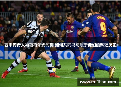 西甲传奇人物领衔荣光时刻 如何共同书写属于他们的辉煌历史